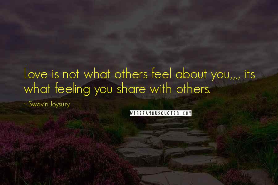 Swavin Joysury Quotes: Love is not what others feel about you,,,, its what feeling you share with others.