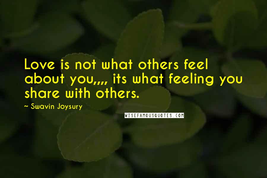 Swavin Joysury Quotes: Love is not what others feel about you,,,, its what feeling you share with others.