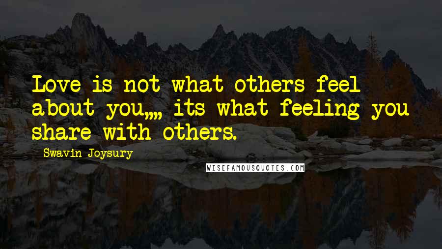Swavin Joysury Quotes: Love is not what others feel about you,,,, its what feeling you share with others.