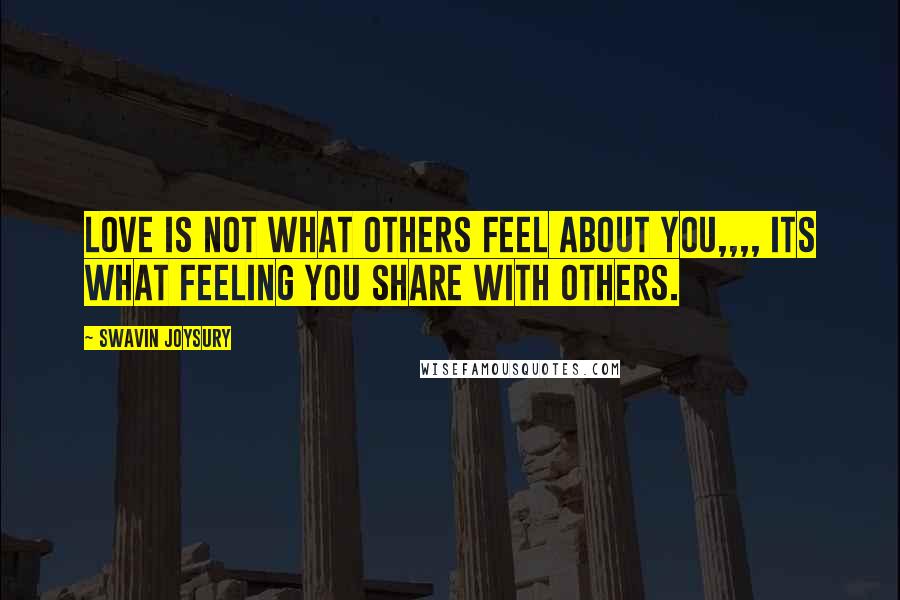 Swavin Joysury Quotes: Love is not what others feel about you,,,, its what feeling you share with others.