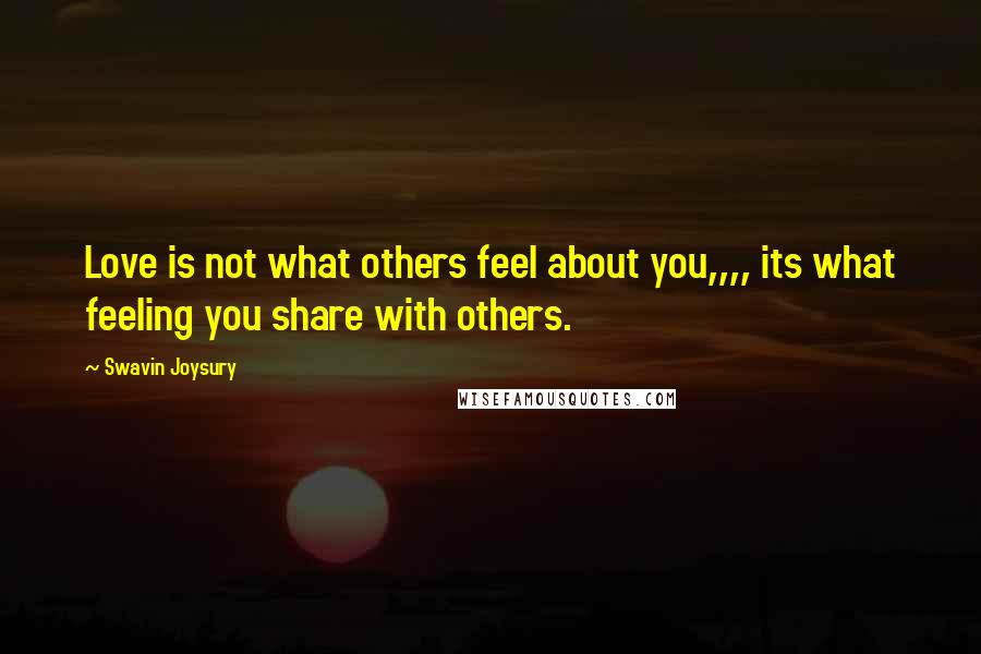 Swavin Joysury Quotes: Love is not what others feel about you,,,, its what feeling you share with others.