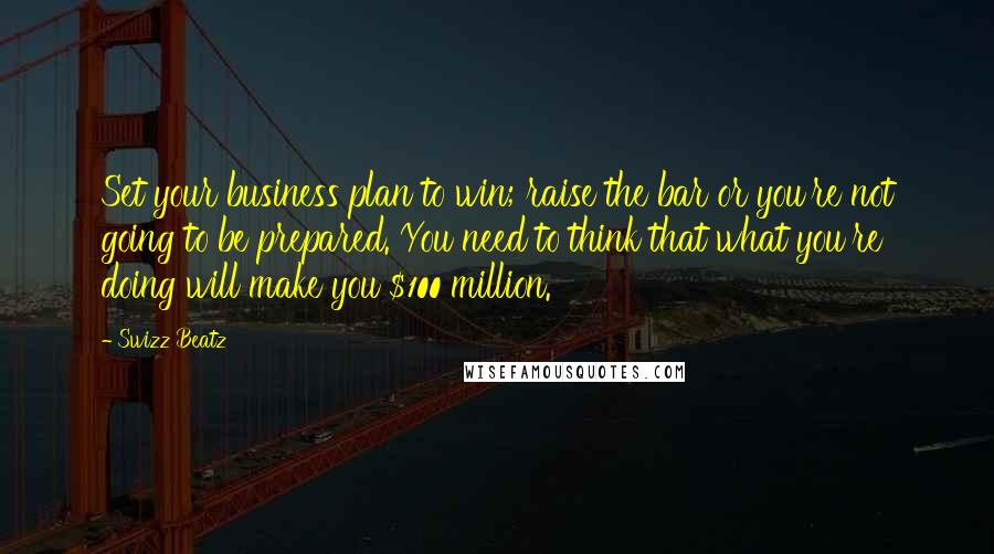 Swizz Beatz Quotes: Set your business plan to win; raise the bar or you're not going to be prepared. You need to think that what you're doing will make you $100 million.