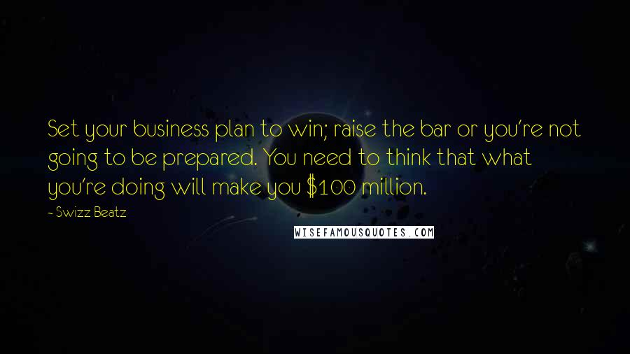 Swizz Beatz Quotes: Set your business plan to win; raise the bar or you're not going to be prepared. You need to think that what you're doing will make you $100 million.