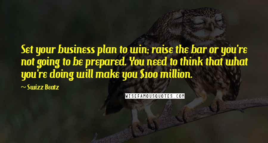 Swizz Beatz Quotes: Set your business plan to win; raise the bar or you're not going to be prepared. You need to think that what you're doing will make you $100 million.