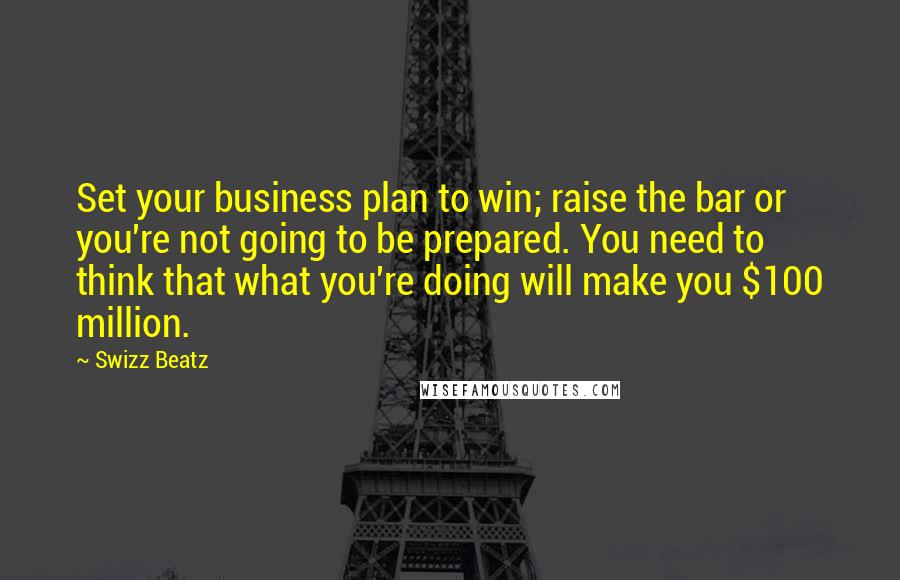 Swizz Beatz Quotes: Set your business plan to win; raise the bar or you're not going to be prepared. You need to think that what you're doing will make you $100 million.