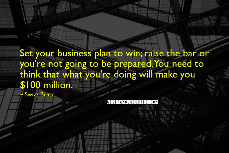 Swizz Beatz Quotes: Set your business plan to win; raise the bar or you're not going to be prepared. You need to think that what you're doing will make you $100 million.