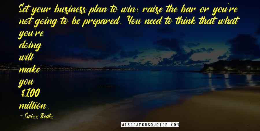 Swizz Beatz Quotes: Set your business plan to win; raise the bar or you're not going to be prepared. You need to think that what you're doing will make you $100 million.