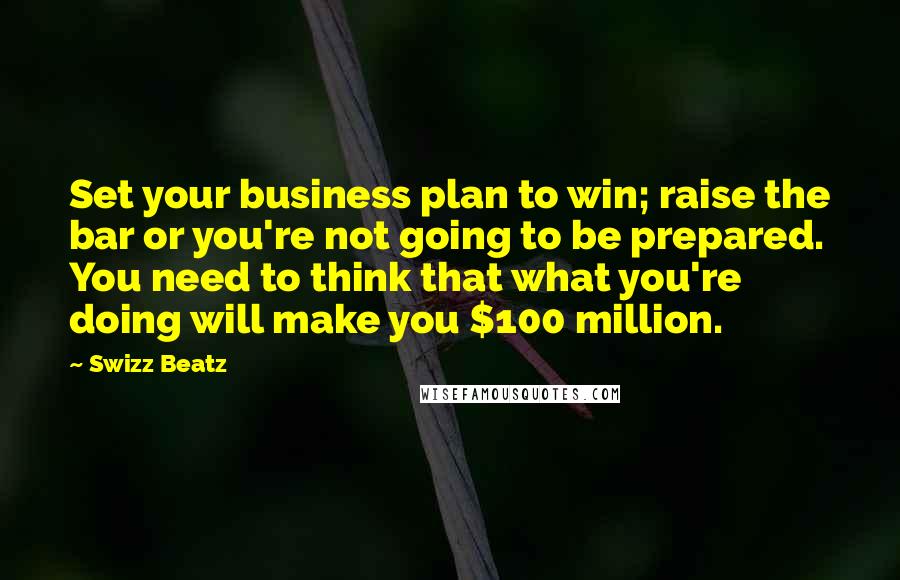 Swizz Beatz Quotes: Set your business plan to win; raise the bar or you're not going to be prepared. You need to think that what you're doing will make you $100 million.