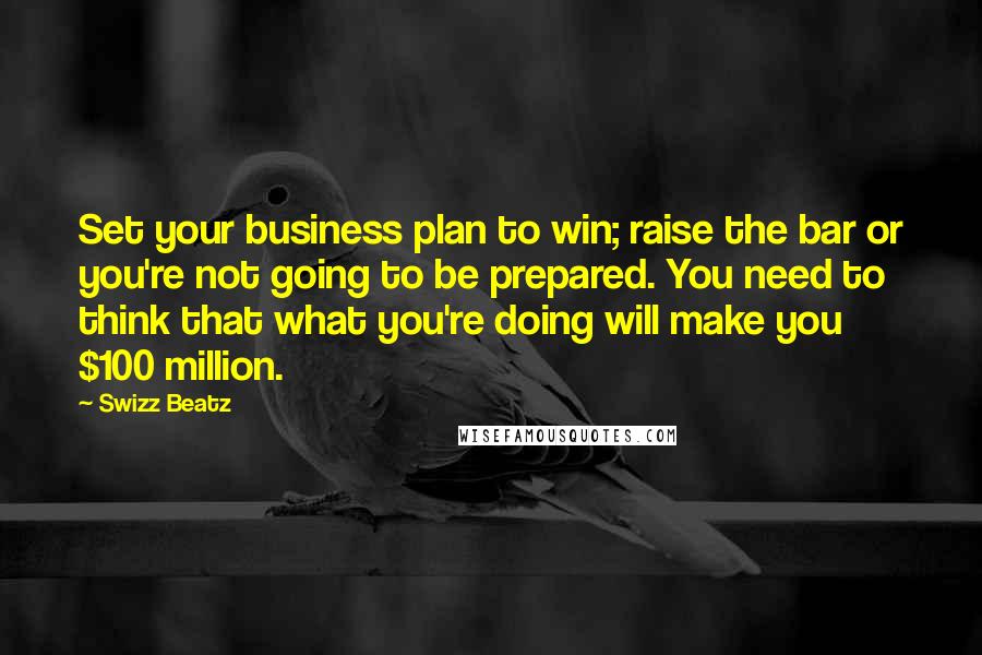 Swizz Beatz Quotes: Set your business plan to win; raise the bar or you're not going to be prepared. You need to think that what you're doing will make you $100 million.