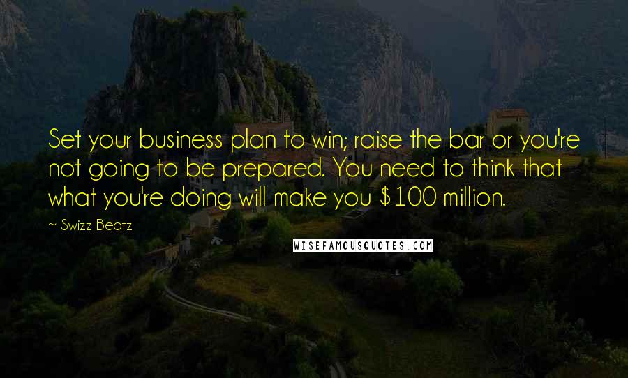 Swizz Beatz Quotes: Set your business plan to win; raise the bar or you're not going to be prepared. You need to think that what you're doing will make you $100 million.