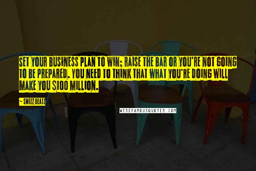 Swizz Beatz Quotes: Set your business plan to win; raise the bar or you're not going to be prepared. You need to think that what you're doing will make you $100 million.