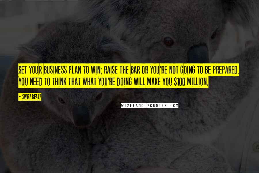 Swizz Beatz Quotes: Set your business plan to win; raise the bar or you're not going to be prepared. You need to think that what you're doing will make you $100 million.