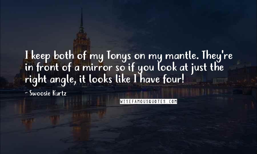 Swoosie Kurtz Quotes: I keep both of my Tonys on my mantle. They're in front of a mirror so if you look at just the right angle, it looks like I have four!