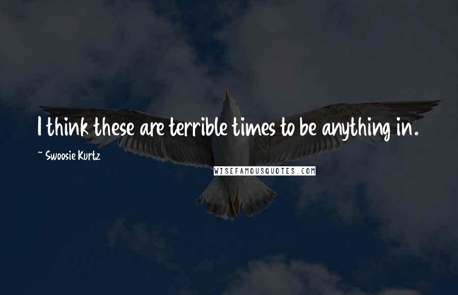 Swoosie Kurtz Quotes: I think these are terrible times to be anything in.