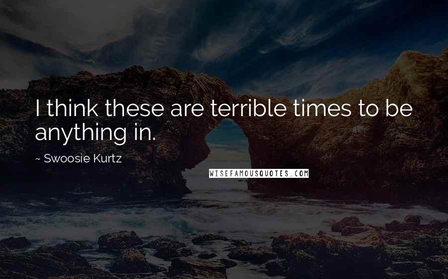 Swoosie Kurtz Quotes: I think these are terrible times to be anything in.