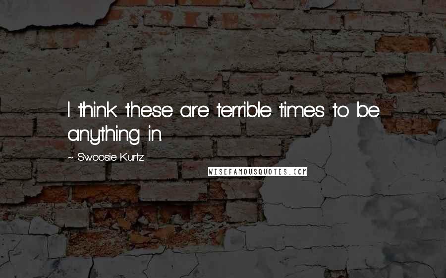 Swoosie Kurtz Quotes: I think these are terrible times to be anything in.