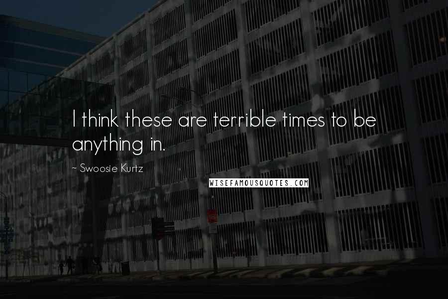 Swoosie Kurtz Quotes: I think these are terrible times to be anything in.