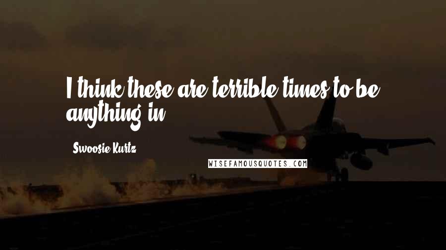 Swoosie Kurtz Quotes: I think these are terrible times to be anything in.