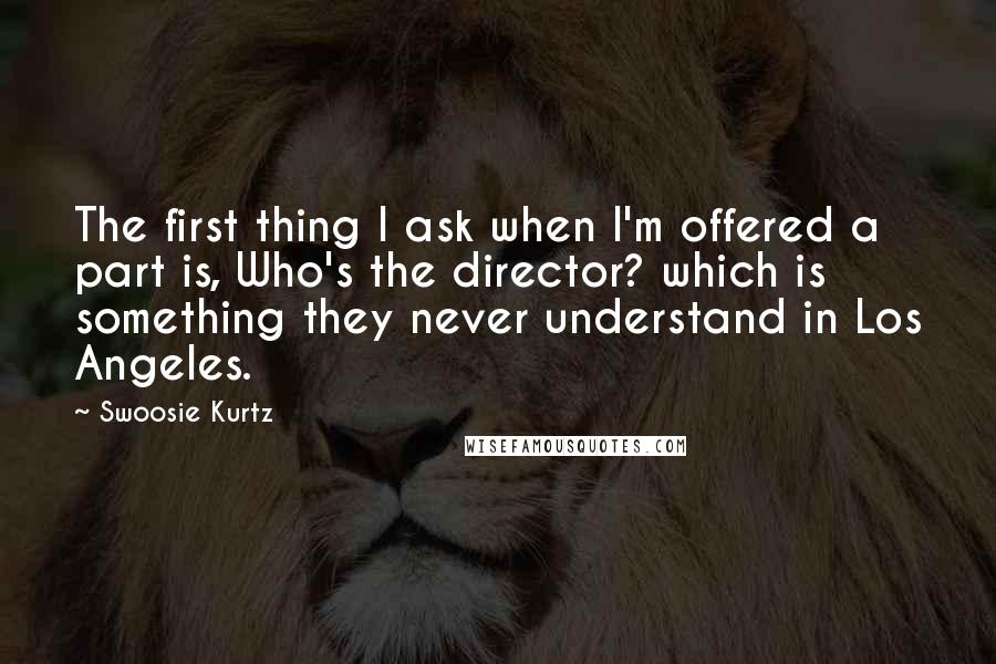 Swoosie Kurtz Quotes: The first thing I ask when I'm offered a part is, Who's the director? which is something they never understand in Los Angeles.