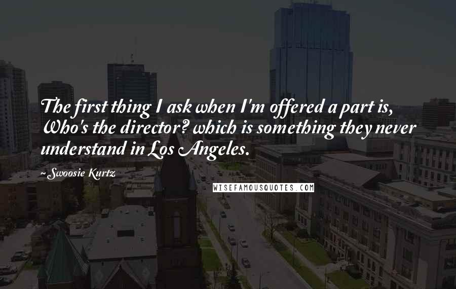 Swoosie Kurtz Quotes: The first thing I ask when I'm offered a part is, Who's the director? which is something they never understand in Los Angeles.