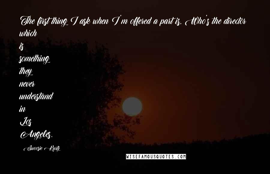 Swoosie Kurtz Quotes: The first thing I ask when I'm offered a part is, Who's the director? which is something they never understand in Los Angeles.