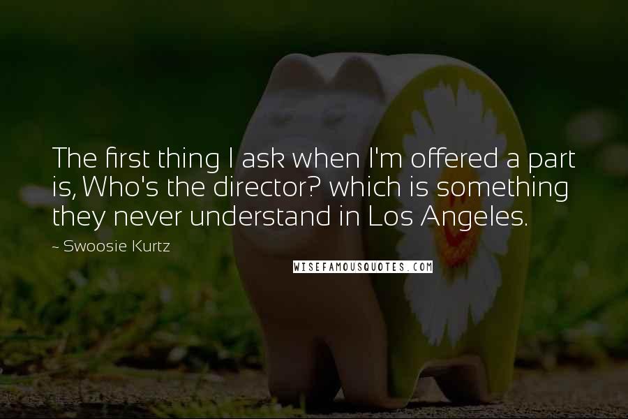 Swoosie Kurtz Quotes: The first thing I ask when I'm offered a part is, Who's the director? which is something they never understand in Los Angeles.