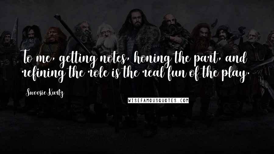 Swoosie Kurtz Quotes: To me, getting notes, honing the part, and refining the role is the real fun of the play.