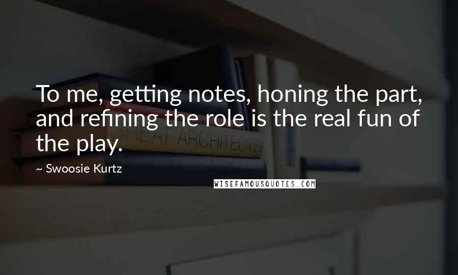 Swoosie Kurtz Quotes: To me, getting notes, honing the part, and refining the role is the real fun of the play.