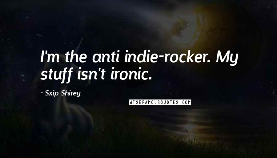 Sxip Shirey Quotes: I'm the anti indie-rocker. My stuff isn't ironic.