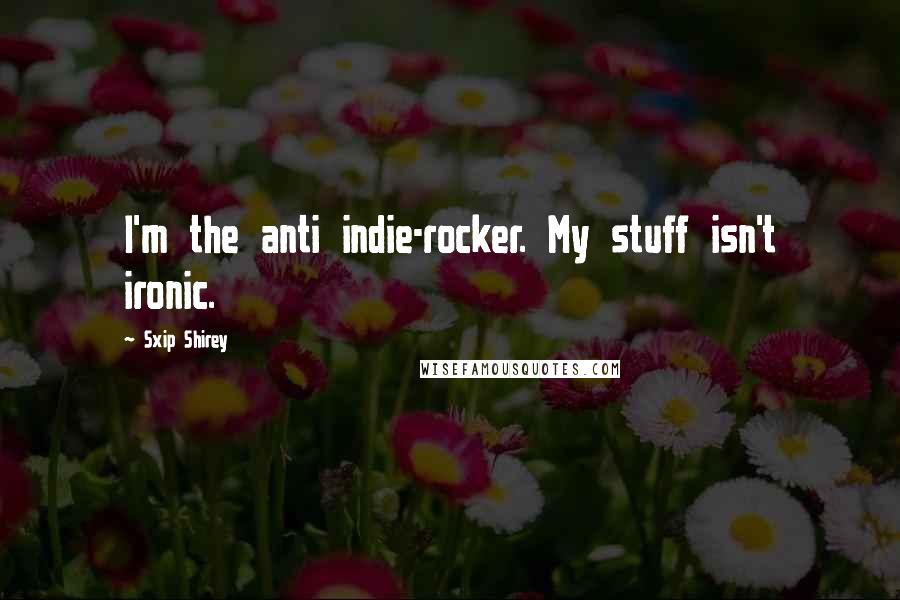 Sxip Shirey Quotes: I'm the anti indie-rocker. My stuff isn't ironic.