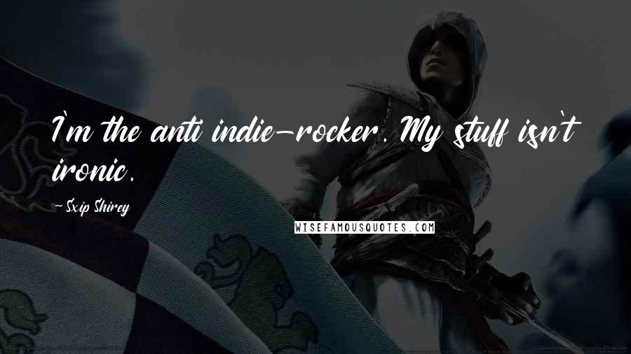 Sxip Shirey Quotes: I'm the anti indie-rocker. My stuff isn't ironic.