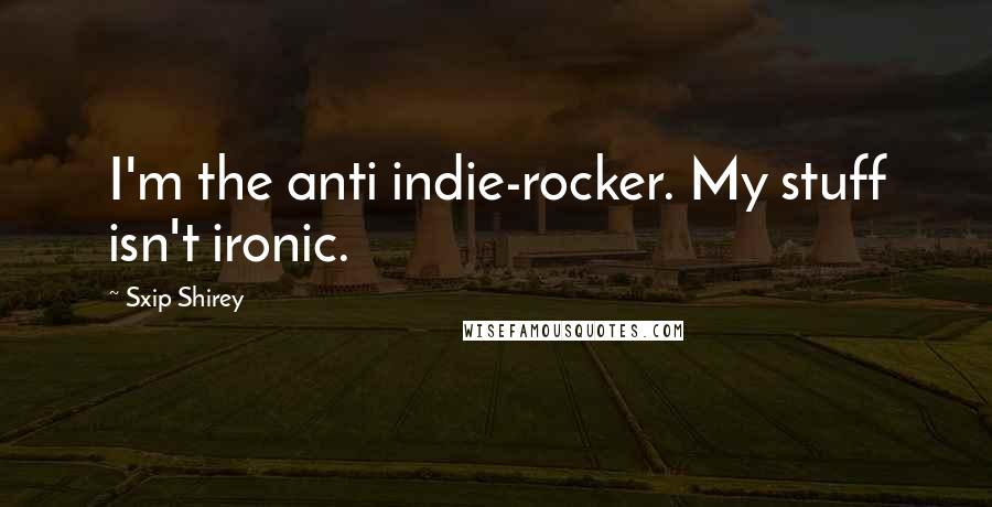 Sxip Shirey Quotes: I'm the anti indie-rocker. My stuff isn't ironic.
