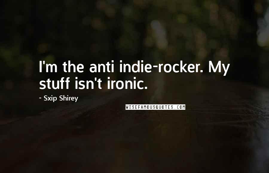 Sxip Shirey Quotes: I'm the anti indie-rocker. My stuff isn't ironic.