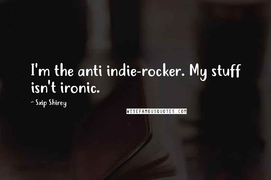 Sxip Shirey Quotes: I'm the anti indie-rocker. My stuff isn't ironic.