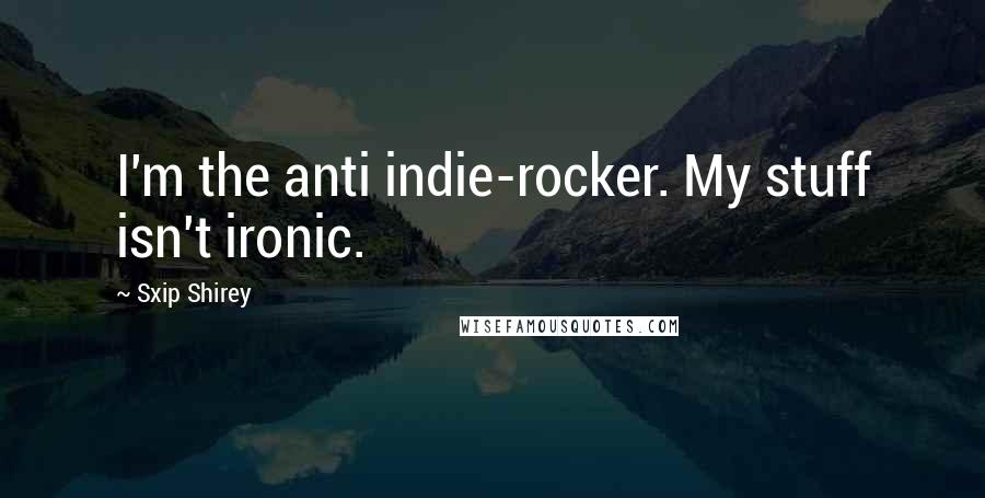 Sxip Shirey Quotes: I'm the anti indie-rocker. My stuff isn't ironic.