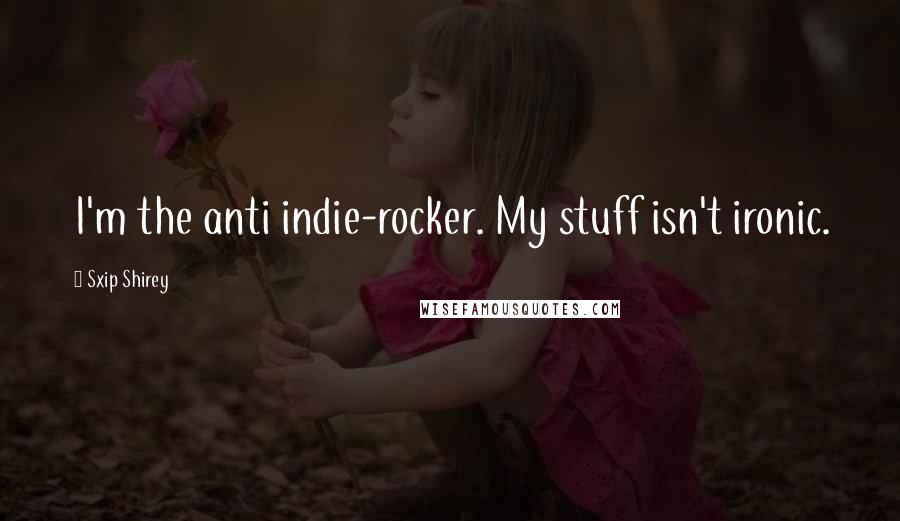 Sxip Shirey Quotes: I'm the anti indie-rocker. My stuff isn't ironic.