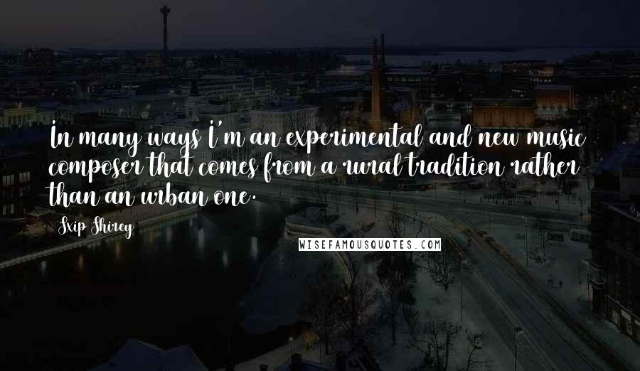 Sxip Shirey Quotes: In many ways I'm an experimental and new music composer that comes from a rural tradition rather than an urban one.