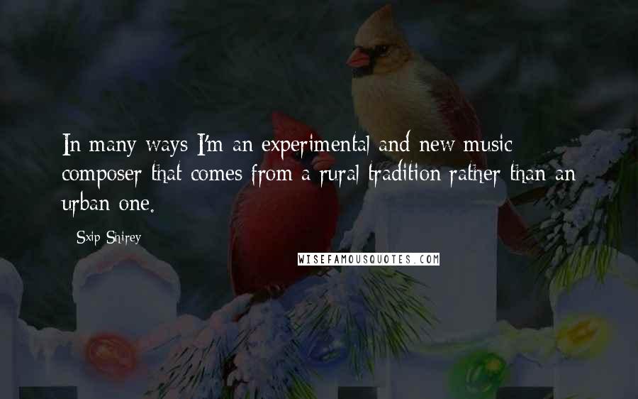 Sxip Shirey Quotes: In many ways I'm an experimental and new music composer that comes from a rural tradition rather than an urban one.