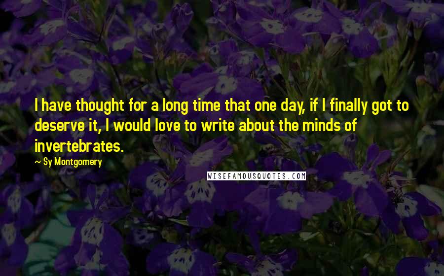 Sy Montgomery Quotes: I have thought for a long time that one day, if I finally got to deserve it, I would love to write about the minds of invertebrates.