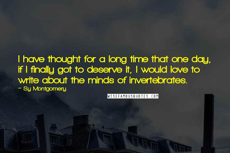 Sy Montgomery Quotes: I have thought for a long time that one day, if I finally got to deserve it, I would love to write about the minds of invertebrates.