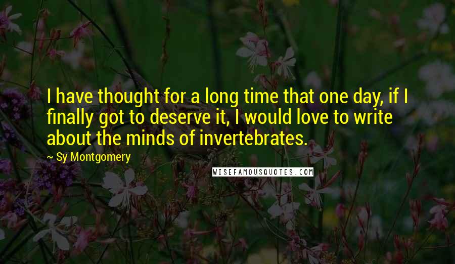 Sy Montgomery Quotes: I have thought for a long time that one day, if I finally got to deserve it, I would love to write about the minds of invertebrates.