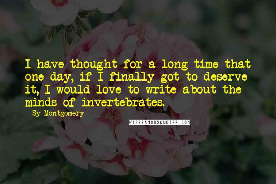 Sy Montgomery Quotes: I have thought for a long time that one day, if I finally got to deserve it, I would love to write about the minds of invertebrates.