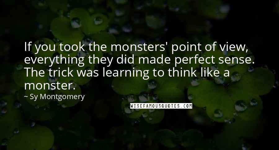 Sy Montgomery Quotes: If you took the monsters' point of view, everything they did made perfect sense. The trick was learning to think like a monster.