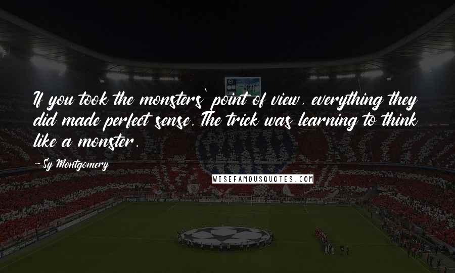 Sy Montgomery Quotes: If you took the monsters' point of view, everything they did made perfect sense. The trick was learning to think like a monster.