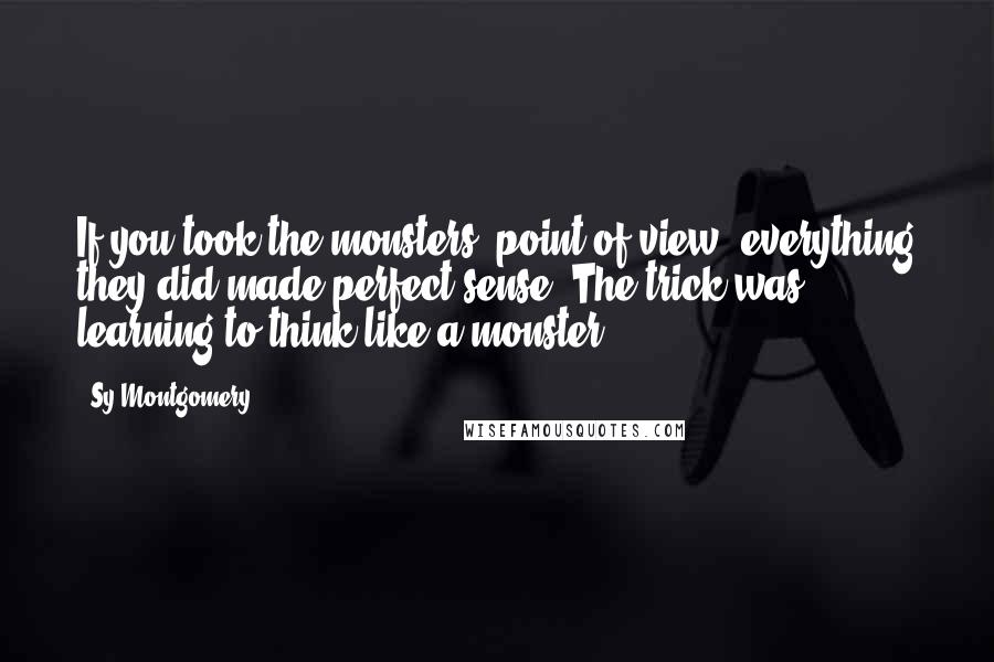 Sy Montgomery Quotes: If you took the monsters' point of view, everything they did made perfect sense. The trick was learning to think like a monster.