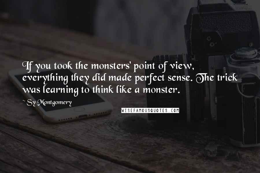 Sy Montgomery Quotes: If you took the monsters' point of view, everything they did made perfect sense. The trick was learning to think like a monster.
