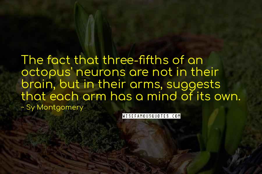 Sy Montgomery Quotes: The fact that three-fifths of an octopus' neurons are not in their brain, but in their arms, suggests that each arm has a mind of its own.