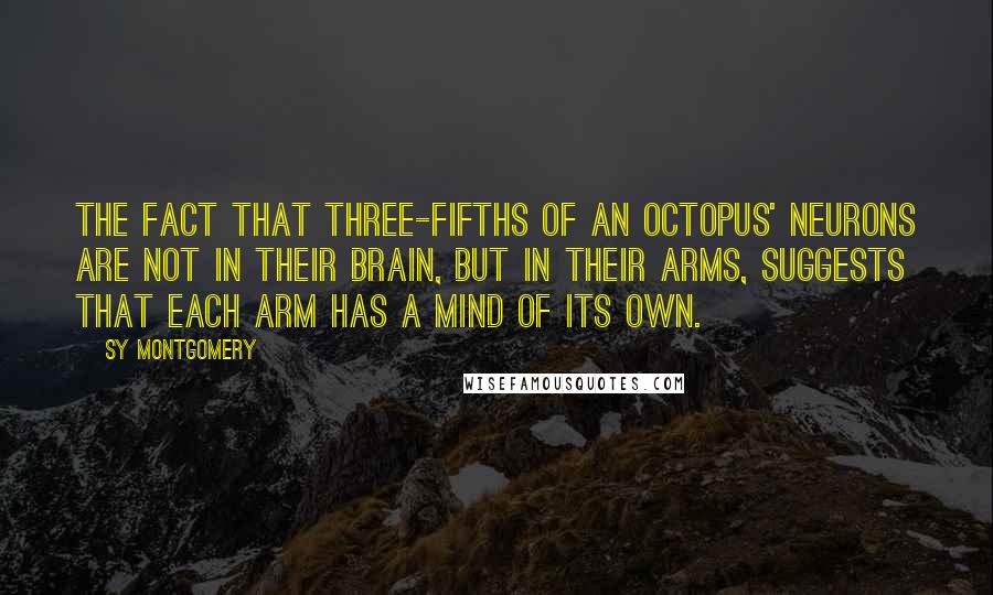 Sy Montgomery Quotes: The fact that three-fifths of an octopus' neurons are not in their brain, but in their arms, suggests that each arm has a mind of its own.
