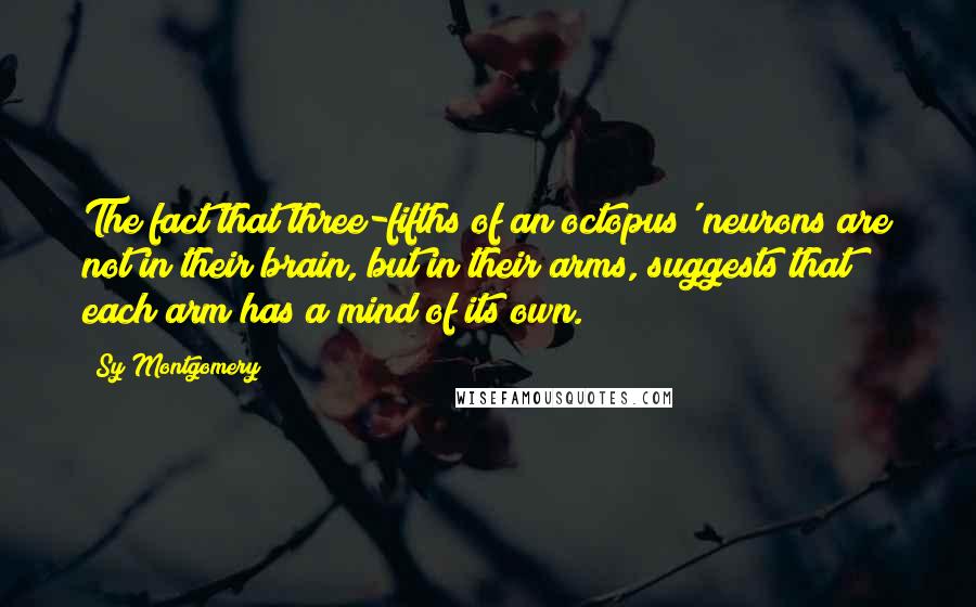 Sy Montgomery Quotes: The fact that three-fifths of an octopus' neurons are not in their brain, but in their arms, suggests that each arm has a mind of its own.