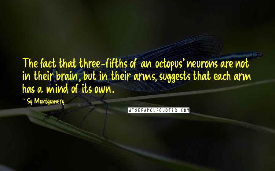 Sy Montgomery Quotes: The fact that three-fifths of an octopus' neurons are not in their brain, but in their arms, suggests that each arm has a mind of its own.